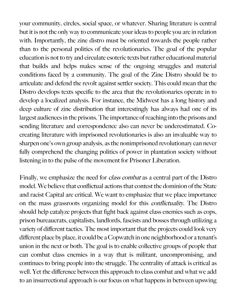 your community, circles, social space, or whatever. Sharing literature is central
but it is not the only way to communicate your ideas to people you are in relation
with. Important : zine distro must be oriented towards the people rather
than to the personal politics of the revolutionaries. The goal of the popular
education is not to try and circulate esoteric texts but rather educational material
that builds and helps makes sense of the ongoing struggles and material
conditions faced by a community. The goal of the Zine Distro should be to
articulate and defend the revolt against settler society. Thi
Distro develops texts specific to the area that the revolutionaries operate in to
develop a localized analysis. For instance, the Midwest has a long history and
deep culture of zine distribution that interestingly has always had one of its
largest audiences in the prisons. The importance of reaching into the prisons and
sending literature and correspondence also can never be underestimated. Co-
creating literature with imprisoned revolutionaries is also an invaluable way to

 

 

 

 

could mean that the

 

 

      

 

 

 

sharpen one's own group analysis, as the nonimprisoned revolutionary can never
fully comprehend the changing politics of power in plantation society without
listening in to the pulse of the movement for P1

 

 

oner Liberation.

 

 

Finally, we emphasize the need for class combat as a central part of the Distro
model. We believe that conflictual actions that contest the dominion of the State

 

and racist Capital are critical. We want to emphasize that we place importance
on the mass grassroots organizing model for this conflictuality. The Distro
should help catalyze projects that fight back against class enemies such as cops,
prison bureaucrats, capitalists, landlords, fascists and bosses through utilizing a
variety of different tactics. The most important that the projects could look very
different place by place, it could be a Copwatch in one neighborhood or a tenant's
union in the next or both. The goal is to enable collective groups of people that
can combat class enemies in a way that is militant, uncompromising, and
continues to bring people into the struggle. The centrality of attack is critical as
well. Yet the difference between this approach to class combat and what we add
to an insurrectional approach is our focus on what happens in between upswing

 

 

 

 

 
